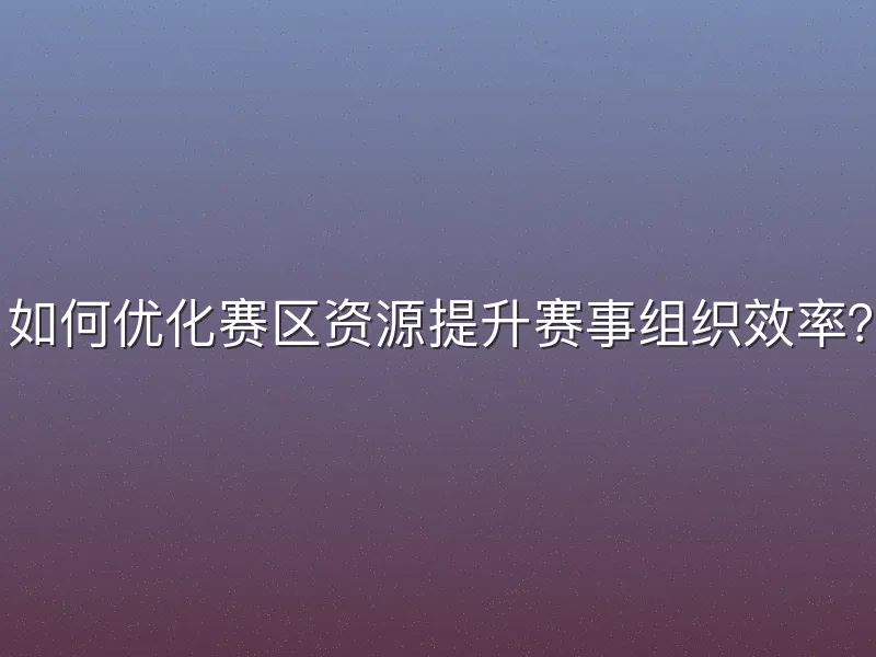 如何优化赛区资源提升赛事组织效率？